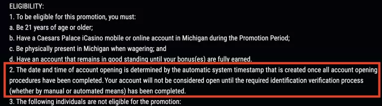 Caesars Palace Online Casino promotion eligibility requirements â must be 21+ years old, have a valid Caesars account in Michigan, be physically present in Michigan when wagering, and maintain account in good standing until bonuses are earned.